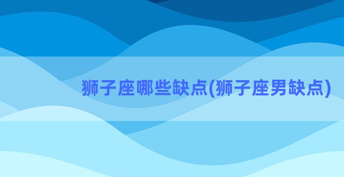 狮子座哪些缺点(狮子座男缺点)