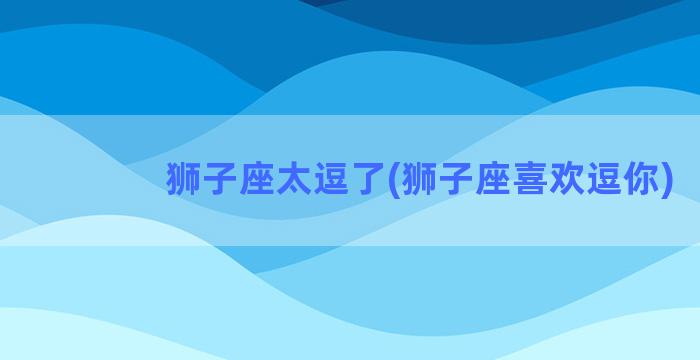 狮子座太逗了(狮子座喜欢逗你)