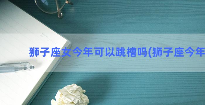 狮子座女今年可以跳槽吗(狮子座今年运气)