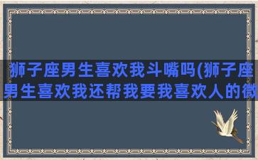 狮子座男生喜欢我斗嘴吗(狮子座男生喜欢我还帮我要我喜欢人的微信)