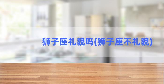 狮子座礼貌吗(狮子座不礼貌)