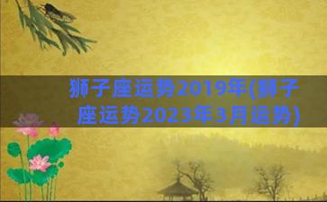 狮子座运势2019年(狮子座运势2023年3月运势)