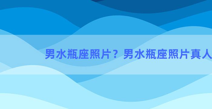 男水瓶座照片？男水瓶座照片真人