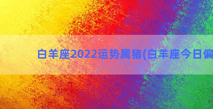 白羊座2022运势属猪(白羊座今日偏财运)