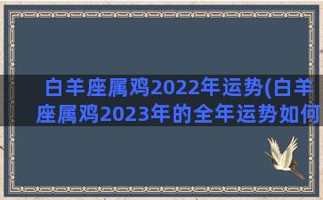 白羊座属鸡2022年运势(白羊座属鸡2023年的全年运势如何)