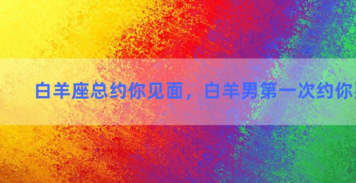 白羊座总约你见面，白羊男第一次约你要同意么