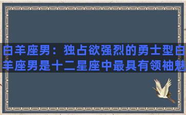 白羊座男：独占欲强烈的勇士型白羊座男是十二星座中最具有领袖魅力的一位，他们为人豪爽热情，充满自信和干劲，总能吸引身边的人为他们买单付出。他们的独占欲极强，对于自