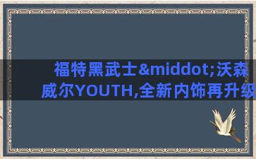 福特黑武士·沃森威尔YOUTH,全新内饰再升级!