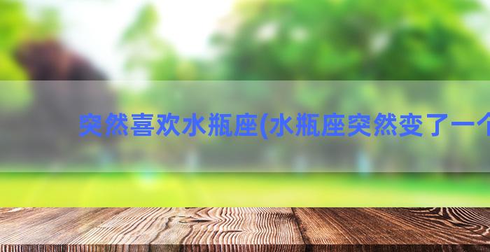 突然喜欢水瓶座(水瓶座突然变了一个人)