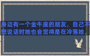 身边有一个金牛座的朋友，自己不想说话时她也会觉得是在冷落她，该怎么办