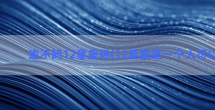 追不同12星座场(12星座追一个人可以有多久)