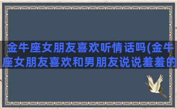 金牛座女朋友喜欢听情话吗(金牛座女朋友喜欢和男朋友说说羞羞的事)