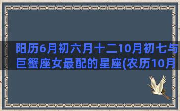 阳历6月初六月十二10月初七与巨蟹座女最配的星座(农历10月初六是阳历多少)